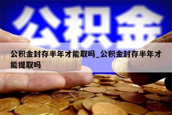 公积金封存半年才能取吗_公积金封存半年才能提取吗